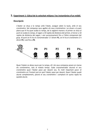 1
1. Experiment 1: Clcul de la velocitat mitjana i les instantnies dun mbil.
Descripci:
Lskater se situa a la rampa amb lskate, assegut sobre la taula, amb el seu
cronmetre. Set companys seus agafen els seus cronmetres i se situen a la part
plana que hi ha quan acaba la rampa, de la segent manera: el primer se situa al
punt on acaba la rampa, el segon a 10 rajoles de distncia del primer, el tercer a 10
rajoles de distncia del segon, i aix successivament fins a lltim component del
grup. Al punt on hi ha el cronometrador 1 li direm P1, on hi ha el cronmetre 2 li
direm P2, i aix fins a P6.
Quan lskater es deixa caure per la rampa, ell i els seus companys posen en marxa
els cronmetres, tots al mateix temps. Cada cronometrador aturar el seu
cronmetre quan lskater passi per davant seu. ?s molt important parar el
cronmetre en linstant just en qu lskater passi per davant. Quan lskater quedi
aturat completament, parar el seu cronmetre i comptar en quina rajola ha
quedat aturat.
P0 P1 P2 P3 P4...
 