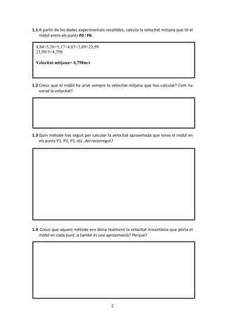 2
1.1 A partir de les dades experimentals recollides, calcula la velocitat mitjana que t el
mbil entre els punts P0 i P6.
1.2 Creus que el mbil ha anat sempre la velocitat mitjana que has calculat? Com ha
variat la velocitat?
1.3 Quin mtode has seguit per calcular la velocitat aproximada que tenia el mbil en
els punts P1, P2, P3, etc. del recorregut?
1.4 Creus que aquest mtode ens dna realment la velocitat instantnia que porta el
mbil en cada punt, o tamb s una aproximaci? Perqu?
4,84+5,26+5,17+4,83+3,89=23,99
23,99/5=4,798
Velocitat mitjana= 4,798m/s
 