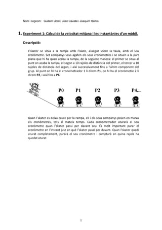 1
Nom i cognom: Guillem Lloret, Joan Cavallé i Joaquim Ramis
1. Experiment 1: Càlcul de la velocitat mitjana i les instantànies d’un mòbil.
Descripció:
L’skater se situa a la rampa amb l’skate, assegut sobre la taula, amb el seu
cronòmetre. Set companys seus agafen els seus cronòmetres i se situen a la part
plana que hi ha quan acaba la rampa, de la següent manera: el primer se situa al
punt on acaba la rampa, el segon a 10 rajoles de distància del primer, el tercer a 10
rajoles de distància del segon, i així successivament fins a l’últim component del
grup. Al punt on hi ha el cronometrador 1 li direm P1, on hi ha el cronòmetre 2 li
direm P2, i així fins a P6.
Quan l’skater es deixa caure per la rampa, ell i els seus companys posen en marxa
els cronòmetres, tots al mateix temps. Cada cronometrador aturarà el seu
cronòmetre quan l’skater passi per davant seu. És molt important parar el
cronòmetre en l’instant just en què l’skater passi per davant. Quan l’skater quedi
aturat completament, pararà el seu cronòmetre i comptarà en quina rajola ha
quedat aturat.
P0 P1 P2 P3 P4...
 