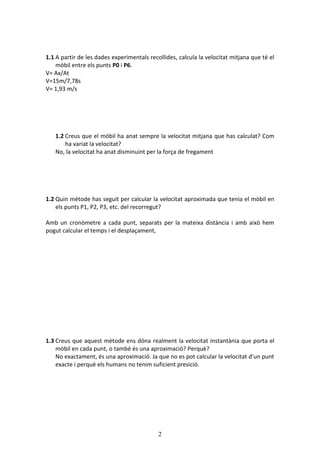 2
1.1 A partir de les dades experimentals recollides, calcula la velocitat mitjana que té el
mòbil entre els punts P0 i P6.
V= Ax/At
V=15m/7,78s
V= 1,93 m/s
1.2 Creus que el mòbil ha anat sempre la velocitat mitjana que has calculat? Com
ha variat la velocitat?
No, la velocitat ha anat disminuint per la força de fregament
1.2 Quin mètode has seguit per calcular la velocitat aproximada que tenia el mòbil en
els punts P1, P2, P3, etc. del recorregut?
Amb un cronòmetre a cada punt, separats per la mateixa distància i amb això hem
pogut calcular el temps i el desplaçament,
1.3 Creus que aquest mètode ens dóna realment la velocitat instantània que porta el
mòbil en cada punt, o també és una aproximació? Perquè?
No exactament, és una aproximació. Ja que no es pot calcular la velocitat d’un punt
exacte i perquè els humans no tenim suficient presició.
 