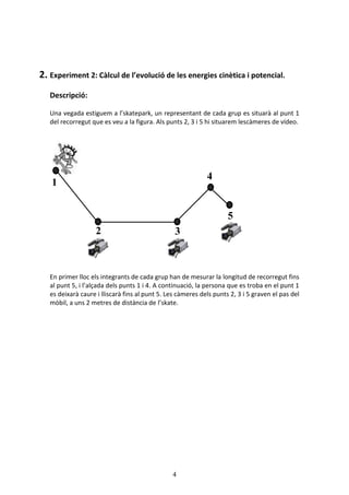 4
2. Experiment 2: Càlcul de l’evolució de les energies cinètica i potencial.
Descripció:
Una vegada estiguem a l’skatepark, un representant de cada grup es situarà al punt 1
del recorregut que es veu a la figura. Als punts 2, 3 i 5 hi situarem lescàmeres de vídeo.
En primer lloc els integrants de cada grup han de mesurar la longitud de recorregut fins
al punt 5, i l’alçada dels punts 1 i 4. A continuació, la persona que es troba en el punt 1
es deixarà caure i lliscarà fins al punt 5. Les càmeres dels punts 2, 3 i 5 graven el pas del
mòbil, a uns 2 metres de distància de l’skate.
1
2 3
4
5
 
