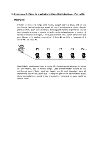 1
1. Experiment 1: Càlcul de la velocitat mitjana i les instantànies d’un mòbil.
Descripció:
L’skater se situa a la rampa amb l’skate, assegut sobre la taula, amb el seu
cronòmetre. Set companys seus agafen els seus cronòmetres i se situen a la part
plana que hi ha quan acaba la rampa, de la següent manera: el primer se situa al
punt on acaba la rampa, el segon a 10 rajoles de distància del primer, el tercer a 10
rajoles de distància del segon, i així successivament fins a l’últim component del
grup. Al punt on hi ha el cronometrador 1 li direm P1, on hi ha el cronòmetre 2 li
direm P2, i així fins a P6.
Quan l’skater es deixa caure per la rampa, ell i els seus companys posen en marxa
els cronòmetres, tots al mateix temps. Cada cronometrador aturarà el seu
cronòmetre quan l’skater passi per davant seu. És molt important parar el
cronòmetre en l’instant just en què l’skater passi per davant. Quan l’skater quedi
aturat completament, pararà el seu cronòmetre i comptarà en quina rajola ha
quedat aturat.
P0 P1 P2 P3 P4...
 