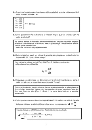 2
1.1 A partir de les dades experimentals recollides, calcula la velocitat mitjana que té el
mòbil entre els punts P0 i P6.
1.2 Creus que el mòbil ha anat sempre la velocitat mitjana que has calculat? Com ha
variat la velocitat?
1.3 Quin mètode has seguit per calcular la velocitat aproximada que tenia el mòbil en
els punts P1, P2, P3, etc. del recorregut?
1.4 Creus que aquest mètode ens dóna realment la velocitat instantània que porta el
mòbil en cada punt, o també és una aproximació? Perquè?
1.5 Quin tipus de moviment creus que segueix l’skate? Calcula l’acceleració de frenada
de l’skate utilitzant la velocitat i l’interval de temps entre dos punts.
Hem calculat la mitjana entre el Punt 1 i el Punt 2, i així successivament.
La fórmula que hem utilitzat és:
P1 = 4,68
P2 = 4,91
P3 = 4,91
P4 = 3,37
P5 = 2,01
Ens dona simplement una aproximació, ja que no es pot calcular la velocitat exacte
d’un mòbil en un punt en concret, així que calculem el temps que triga d’anar des
d’un punt fins a un altre (Punt 1 i Punt 2) i a partir d’aquí sabrem la velocitat
aproximada.
L’skate efectua un MRUA (Moviment Rectilini Uniforme Accelerat).
No, perquè mentre el skate està en moviment rep una força de fregament respecte
el terra de tal manera que el fa frenar a mesura que avança. També hem de tenir en
compte que el pendent varia.
La velocitat va disminuint progressivament.
V = 3,97m/s
=
Vf - Vi
tf- ti
=
2,01 – 4,68
8,59 – 4,99
- 5,30 m/s2
=
 