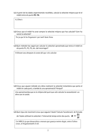 2
1.1 A partir de les dades experimentals recollides, calcula la velocitat mitjana que t el
mbil entre els punts P0 i P6.
1.2 Creus que el mbil ha anat sempre la velocitat mitjana que has calculat? Com ha
variat la velocitat?
1.3 Quin mtode has seguit per calcular la velocitat aproximada que tenia el mbil en
els punts P1, P2, P3, etc. del recorregut?
1.4 Creus que aquest mtode ens dna realment la velocitat instantnia que porta el
mbil en cada punt, o tamb s una aproximaci? Perqu?
1.5 Quin tipus de moviment creus que segueix lskate? Calcula lacceleraci de frenada
de lskate utilitzant la velocitat i linterval de temps entre dos punts.
4,128m/s
No ja que hi ha fregament i per tantlskate frena
Utilitzant una altrepunt al costat del que vols calcular
Una aproximacija que es la mitjana del punt que vols calcular la sevavelociat i un
altre casi al costat.
Un MRUA ja que desaccelera a mesura que guanya metres degut, entre daltres
coses, al fregamentamb el sl.
 