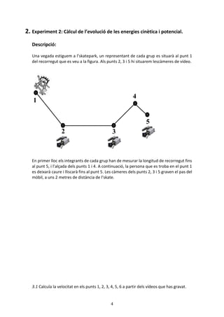 4
2. Experiment 2: Clcul de levoluci de les energies cintica i potencial.
Descripci:
Una vegada estiguem a lskatepark, un representant de cada grup es situar al punt 1
del recorregut que es veu a la figura. Als punts 2, 3 i 5 hi situarem lescmeres de vdeo.
En primer lloc els integrants de cada grup han de mesurar la longitud de recorregut fins
al punt 5, i lal?ada dels punts 1 i 4. A continuaci, la persona que es troba en el punt 1
es deixar caure i lliscar fins al punt 5. Les cmeres dels punts 2, 3 i 5 graven el pas del
mbil, a uns 2 metres de distncia de lskate.
3.1 Calcula la velocitat en els punts 1, 2, 3, 4, 5, 6 a partir dels vdeos que has gravat.
1
2 3
4
5
 