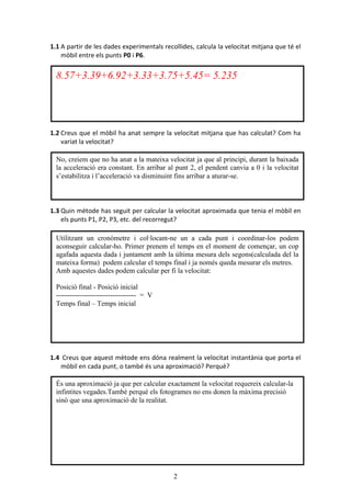 2
1.1 A partir de les dades experimentals recollides, calcula la velocitat mitjana que té el
mòbil entre els punts P0 i P6.
1.2 Creus que el mòbil ha anat sempre la velocitat mitjana que has calculat? Com ha
variat la velocitat?
1.3 Quin mètode has seguit per calcular la velocitat aproximada que tenia el mòbil en
els punts P1, P2, P3, etc. del recorregut?
1.4 Creus que aquest mètode ens dóna realment la velocitat instantània que porta el
mòbil en cada punt, o també és una aproximació? Perquè?
Utilitzant un cronòmetre i col·locant-ne un a cada punt i coordinar-los podem
aconseguir calcular-ho. Primer prenem el temps en el moment de començar, un cop
agafada aquesta dada i juntament amb la última mesura dels segons(calculada del la
mateixa forma) podem calcular el temps final i ja només queda mesurar els metres.
Amb aquestes dades podem calcular per fi la velocitat:
Posició final - Posició inicial
---------------------------------- = V
Temps final – Temps inicial
8.57+3.39+6.92+3.33+3.75+5.45= 5.235
És una aproximació ja que per calcular exactament la velocitat requereix calcular-la
infintites vegades.També perquè els fotogrames no ens donen la màxima precisió
sinò que una aproximació de la realitat.
No, creiem que no ha anat a la mateixa velocitat ja que al principi, durant la baixada
la acceleració era constant. En arribar al punt 2, el pendent canvia a 0 i la velocitat
s’estabilitza i l’acceleració va disminuint fins arribar a aturar-se.
 