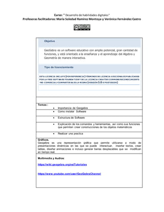 Curso: " Desarrollo de habilidades digitales”
Profesoras facilitadoras: María Soledad Ramírez Montoya y Verónica Fernández Castro
Objetivo
GeoGebra es un software educativo con amplio potencial, gran cantidad de
funciones, y está orientado a la enseñanza y el aprendizaje del Algebra y
Geometría de manera interactiva.
Tipo de licenciamiento
EST A LICENCIA INCLUYE (POR REFERENCIA )T ÉRMINOS DE LICENCIA A DICIONALES PUBLICADOS
POR LA FREE SOFT WA RE FOUNDA T ION Y DE LA LICENCIA CREA TIVE COMMONS RECONOCIMIENTO
-NO COMERCIA L-COMPARTIR BA JO LA MISMA (VERSIÓN 3.0 O POST ERIOR)
Contenidos
Temas :
 Importancia de Geogebra
 Como instalar Software
 Estructura de Software
 Explicación de los comandos y herramientas, así como sus funciones
que permiten crear construcciones de los objetos matemáticos
 Realizar una practica
Gráficos.
Geogebra es una representación gráfica que permite utilizarse a modo de
presentaciones dinámicas en las que se puede interactuar, insertar textos, crear
tablas, diseñar animaciones e incluso generar barras desplazables que se modifican
en tiempo real.
Multimedia y Audios:
https://wiki.geogebra.org/es/Tutoriales
https://www.youtube.com/user/GeoGebraChannel
 