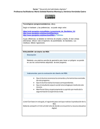 Curso: " Desarrollo de habilidades digitales”
Profesoras facilitadoras: María Soledad Ramírez Montoya y Verónica Fernández Castro
Tecnológicos (programas/sistemas, etc.).
Según el hardware y las preferencias, se puede elegir entre:
https://wiki.geogebra.org/es/Notas_Lanzamiento_de_GeoGebra_5.0
http://www.geogebra.org/download/Escritorio
http://www.geogebra.org/download/Web y Tabletas
Cuyas diferencias se detallan en términos de empleo y diseño. Si bien ambas
alternativas ofrecen todo el repertorio de posibilidades de GeoGebra, sus
interfaces difieren ligeramente.
Evaluación para el proceso generado
EVALUACIÓN del diseño del REA:
Descripción
Mediante una práctica sencilla de geometría para trazar un polígono se pondrá
en uso los conocimientos adquiridos de este programa.
Instrumentos para la evaluación del diseño del REA
 Que el alumnoreconozcaloscomandosy herramientasesenciales
de este programa.
 Que el alumnorealice lostrazoscorrespondientes.
 Que el estudiante sepael usode latecnología pormediode este
recurso.
 Manifieste libreyrespetuosamente suopinión pormediode la
argumentaciónlaexperienciavivida.
¡Listo!Con base en esta guía, el siguiente paso será que realices la producción de tu
REA.
Deberás compartir el link (url) del sitio de donde se encuentre tu recurso educativo
digital.
 
