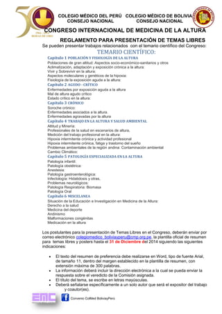COLEGIO MÉDICO DEL PERÚ COLEGIO MÉDICO DE BOLIVIA 
CONSEJO NACIONAL CONSEJO NACIONAL 
CONGRESO INTERNACIONAL DE MEDICINA DE LA ALTURA 
Convenio ColMed BoliviayPerú 
REGLAMENTO PARA PRESENTACIÓN DE TEMAS LIBRES 
Se pueden presentar trabajos relacionados con el temario científico del Congreso: 
TEMARIO CIENTÍFICO: 
Capítulo 1 POBLACIÓN Y FISIOLOGÍA DE LA ALTURA 
Poblaciones de gran altitud: Aspectos socio-económico-sanitarios y otros 
Aclimatización, adaptación y exposición crónica a la altura: 
Vivir y Sobrevivir en la altura: 
Aspectos moleculares y genéticos de la hipoxia: 
Fisiología de la exposición aguda a la altura: 
Capítulo 2 AGUDO - CRÍTICO 
Enfermedades por exposición aguda a la altura 
Mal de altura agudo crítico 
Estado crítico en la altura: 
Capítulo 3 CRÓNICO 
Soroche crónico: 
Enfermedades asociados a la altura. 
Enfermedades agravadas por la altura 
Capítulo 4 TRABAJO EN LA ALTURA Y SALUD AMBIENTAL 
Altitud y Minería: 
Profesionales de la salud en escenarios de altura, 
Medición del trabajo profesional en la altura: 
Hipoxia intermitente crónica y actividad profesional 
Hipoxia intermitente crónica, fatiga y trastorno del sueño 
Problemas ambientales de la región andina: Contaminación ambiental 
Cambio Climático: 
Capítulo 5 PATOLOGÍA ESPECIALIZADA EN LA ALTURA 
Patología infantil: 
Patología obstétrica: 
Anestesia: 
Patología gastroenterológica: 
Infectología: Hidatidosis y otras, 
Problemas neurológicos: 
Patología Respiratoria: Biomasa 
Patología Oral 
Capítulo 6 MISCELANEA 
Situación de la Educación e Investigación en Medicina de la Altura: 
Derecho a la salud 
Medicina del deporte 
Andinismo 
Malformaciones congénitas 
Medicación en la altura 
Los postulantes para la presentación de Temas Libres en el Congreso, deberán enviar por correo electrónico colegiomedico_boliviayperu@cmp.org.pe, la plantilla oficial de resumen para temas libres y posters hasta el 31 de Diciembre del 2014 siguiendo las siguientes indicaciones: 
 El texto del resumen de preferencia debe realizarse en Word, tipo de fuente Arial, de tamaño 11, dentro del margen establecido en la plantilla de resumen, con extensión máxima de 300 palabras. 
 La información deberá incluir la dirección electrónica a la cual se pueda enviar la respuesta sobre el veredicto de la Comisión asignada. 
 El título del tema, se escribe en letras mayúsculas. 
 Deberá señalarse específicamente a un solo autor que será el expositor del trabajo 
y coautor(es).  