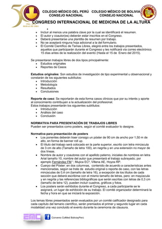 COLEGIO MÉDICO DEL PERÚ COLEGIO MÉDICO DE BOLIVIA 
CONSEJO NACIONAL CONSEJO NACIONAL 
CONGRESO INTERNACIONAL DE MEDICINA DE LA ALTURA 
Convenio ColMed BoliviayPerú 
 
 Incluir al menos una palabra clave por la cual se identificará el resumen. 
 El autor y coautor(es) deberán estar inscritos en el Congreso. 
 Deberá presentarse una plantilla de resumen por trabajo. 
 No se aceptará ninguna hoja adicional a la del formulario. 
 El Comité Científico de Temas Libres, elegirá entre los trabajos presentados, aquellos que participarán durante el Congreso y les notificará vía correo electrónico 15 días antes de la realización del evento (Hasta el 15 de Enero del 2015). 
Se presentaran trabajos libres de dos tipos principalmente: 
 Estudios originales 
 Reportes de Casos 
Estudios originales: Son estudios de investigación de tipo experimental u observacional y constarán de los siguientes subtítulos: 
 Introducción 
 Metodología 
 Resultados 
 Conclusiones 
Reporte de caso: Se reportarán de esta forma casos clínicos que por su interés y aporte al conocimiento contribuyen a la actualización del profesional. Estos trabajos presentarán los siguientes subtítulos: 
 Introducción 
 Análisis del caso 
 Conclusión 
NORMATIVA PARA PRESENTACIÓN DE TRABAJOS LIBRES 
Pueden ser presentados como posters, según el comité evaluador lo designe. 
Normativa para presentación de posters 
 Los ponentes deberán traer consigo un póster de 90 cm de ancho por 1,50 m de alto, en forma de banner roll up. 
 El título del trabajo será colocado en la parte superior, escrito con letra minúscula de 3 cm de alto (Tamaño de letra 100), en negrita y en una extensión no mayor de dos líneas. 
 Nombre de autor y coautores con el apellido paterno, iniciales de nombres en letra Arial tamaño 10, nombre del autor que presentará el trabajo subrayado; por ejemplo Fernández FM ¹, Mujica EC², Villena AE, Hoyos RP. 
 Cuerpo del Póster: en dos columnas, contenido de acuerdo a características antes mencionadas, según se trate de estudio original o reporte de caso, con las letras minúsculas de 0,4 cm (tamaño de letra 16), a excepción de los títulos de cada sección que deberá escribirse con el mismo tamaño de letras, pero: en mayúscula y en negrita y las referencias bibliográficas que serán escritas con letras de 0,3 cm (tamaño de letra 12), pueden incluir cuadros, gráficos y fotos. 
 Los posters serán exhibidos durante el Congreso, a cada participante se le asignará, un lugar de exhibición de su trabajo. El comité organizador determinará la fecha y hora en que se iniciará la exposición. 
Los temas libres presentados serán evaluados por un comité calificador designado para cada capítulo del temario científico, serán premiados el primer y segundo lugar en cada modalidad una vez concluido el evento durante la ceremonia de clausura. 
