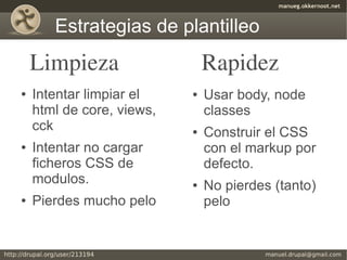 Estrategias de plantilleo
    Limpieza                   Rapidez
●   Intentar limpiar el    ●   Usar body, node
    html de core, views,       classes
    cck                    ●   Construir el CSS
●   Intentar no cargar         con el markup por
    ficheros CSS de            defecto.
    modulos.               ●   No pierdes (tanto)
●   Pierdes mucho pelo         pelo
 