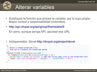 Alterar variables
●   Sustituyes la función que provee la variable, por la tuya propia.
    Mayor control y responsabilidad (overrides)
●   http://api.drupal.org/api/group/themeable/6
    En serio, aunque ponga API, apuntad esa URL


●   Indispensable: Devel http://drupal.org/project/devel
 