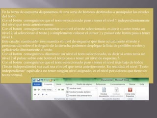 En la barra de esquema disponemos de una serie de botones destinados a manipular los niveles
del texto.
Con el botón conseguimos que el texto seleccionado pase a tener el nivel 1 independientemente
del nivel que tenía anteriormente.
Con el botón conseguimos aumentar un nivel el texto seleccionado, es decir si antes tenía un
nivel 2, al seleccionar el texto ( o simplemente colocar el cursor ) y pulsar este botón pasa a tener
nivel 1.
Este cuadro combinado nos muestra el nivel de esquema que tiene actualmente el texto y
presionando sobre el triángulo de la derecha podemos desplegar la lista de posibles niveles y
aplicárselo directamente al texto.
Con el botón conseguimos disminuir un nivel el texto seleccionado, es decir si antes tenía un
nivel 2 al pulsar sobre este botón el texto pasa a tener un nivel de esquema 3.
Con el botón conseguimos que el texto seleccionado pase a tener el nivel más bajo de todos
(Texto independiente) sea cual sea el nivel que tenía anteriormente. En realidad, el nivel "Texto
independiente" equivale a no tener ningún nivel asignado, es el nivel por defecto que tiene un
texto normal.

 