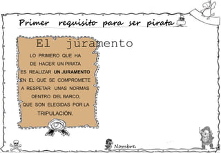 Nombre:
Primer requisito para ser pirata
LO PRIMERO QUE HA
DE HACER UN PIRATA
ES REALIZAR UN JURAMENTO
EN EL QUE SE COMPROMETE
A RESPETAR UNAS NORMAS
DENTRO DEL BARCO,
QUE SON ELEGIDAS POR LA
TRIPULACIÓN.
El juramento
 