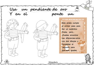 Nombre:
Usa un pendiente de oro
Y en el ponte un
Este pirata cumple
el primer paso para
Ser un auténtico
Pirata, pero…
¿Puedes encontrar
Las diferencias entre
Los dos dibujos y
Completar el
segundo para
que sean iguales
 