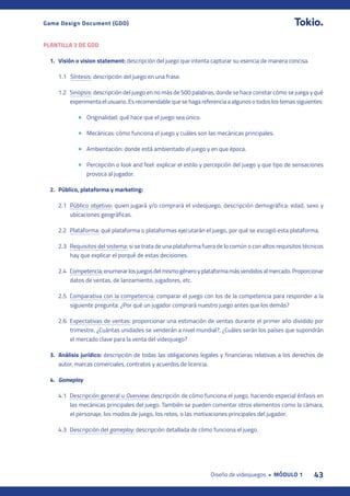 43
Diseño de videojuegos • MÓDULO 1
Game Design Document (GDD)
PLANTILLA 3 DE GDD
1. Visión o vision statement: descripción del juego que intenta capturar su esencia de manera concisa.
1.1 Síntesis: descripción del juego en una frase.
1.2 Sinopsis: descripción del juego en no más de 500 palabras, donde se hace constar cómo se juega y qué
experimenta el usuario. Es recomendable que se haga referencia a algunos o todos los temas siguientes:
• Originalidad: qué hace que el juego sea único.
• Mecánicas: cómo funciona el juego y cuáles son las mecánicas principales.
• Ambientación: donde está ambientado el juego y en que época.
• Percepción o look and feel: explicar el estilo y percepción del juego y que tipo de sensaciones
provoca al jugador.
2. Público, plataforma y marketing:
2.1 Público objetivo: quien jugará y/o comprará el videojuego, descripción demográfica: edad, sexo y
ubicaciones geográficas.
2.2 Plataforma: qué plataforma o plataformas ejecutarán el juego, por qué se escogió esta plataforma.
2.3 Requisitos del sistema: si se trata de una plataforma fuera de lo común o con altos requisitos técnicos
hay que explicar el porqué de estas decisiones.
2.4 Competencia:enumerarlosjuegosdelmismogéneroyplataformamásvendidosalmercado.Proporcionar
datos de ventas, de lanzamiento, jugadores, etc.
2.5 Comparativa con la competencia: comparar el juego con los de la competencia para responder a la
siguiente pregunta: ¿Por qué un jugador comprará nuestro juego antes que los demás?
2.6 Expectativas de ventas: proporcionar una estimación de ventas durante el primer año dividido por
trimestre. ¿Cuántas unidades se venderán a nivel mundial?, ¿Cuáles serán los países que supondrán
el mercado clave para la venta del videojuego?
3. Análisis jurídico: descripción de todas las obligaciones legales y financieras relativas a los derechos de
autor, marcas comerciales, contratos y acuerdos de licencia.
4. Gameplay
4.1 Descripción general u Overview: descripción de cómo funciona el juego, haciendo especial énfasis en
las mecánicas principales del juego. También se pueden comentar otros elementos como la cámara,
el personaje, los modos de juego, los retos, o las motivaciones principales del jugador.
4.3 Descripción del gameplay: descripción detallada de cómo funciona el juego.
 