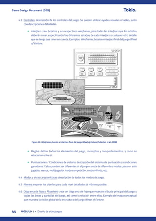 44 MÓDULO 1 • Diseño de videojuegos
Game Design Document (GDD)
4.3 Controles: descripción de los controles del juego. Se pueden utilizar ayudas visuales o tablas, junto
con descripciones detalladas.
• Interface: crear bocetos y sus respectivos wireframes, para todas las interfaces que los artistas
deberán crear, especificando los diferentes estados de cada interface y cualquier otro detalle
que se tenga que tener en cuenta. Ejemplos: Wireframes, boceto e interface final del juego Wheel
of Fortune.
• Reglas: definir todos los elementos del juego, conceptos y comportamientos; y como se
relacionan entre sí.
• Puntuaciones / Condiciones de victoria: descripción del sistema de puntuación y condiciones
ganadores. Estas pueden ser diferentes si el juego consta de diferentes modos: para un solo
jugador, versus, multijugador, modo competición, modo infinito, etc.
4.4 Modos y otras características: descripción de todos los modos de juego.
4.5 Niveles: exponer los diseños para cada nivel detallados al máximo posible.
4.6 Diagrama de flujo o Flowchart: crear un diagrama de flujo que muestre el bucle principal del juego y
todas las áreas y pantallas del juego, así como la relación entre ellas. Ejemplo del mapa conceptual
que muestra la visión global de la estructura del juego Wheel of Fortune.
Figura 20. Wireframes, boceto e interface final del juego Wheel of Fortune (Fullerton et al.,2008)
 