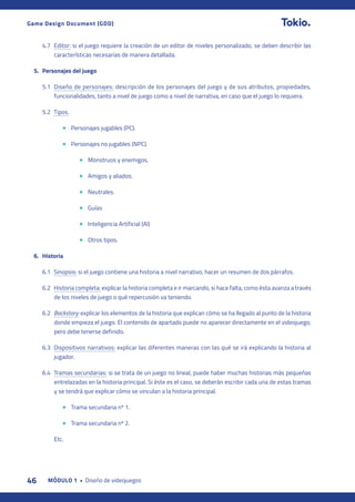 46 MÓDULO 1 • Diseño de videojuegos
Game Design Document (GDD)
4.7 Editor: si el juego requiere la creación de un editor de niveles personalizado, se deben describir las
características necesarias de manera detallada.
5. Personajes del juego
5.1 Diseño de personajes: descripción de los personajes del juego y de sus atributos, propiedades,
funcionalidades, tanto a nivel de juego como a nivel de narrativa, en caso que el juego lo requiera.
5.2 Tipos.
• Personajes jugables (PC).
• Personajes no jugables (NPC).
• Monstruos y enemigos.
• Amigos y aliados.
• Neutrales.
• Guías
• Inteligencia Artificial (AI)
• Otros tipos.
6. Historia
6.1 Sinopsis: si el juego contiene una historia a nivel narrativo, hacer un resumen de dos párrafos.
6.2 Historia completa: explicar la historia completa e ir marcando, si hace falta, como ésta avanza a través
de los niveles de juego o qué repercusión va teniendo.
6.2 Backstory: explicar los elementos de la historia que explican cómo se ha llegado al punto de la historia
donde empieza el juego. El contenido de apartado puede no aparecer directamente en el videojuego,
pero debe tenerse definido.
6.3 Dispositivos narrativos: explicar las diferentes maneras con las qué se irá explicando la historia al
jugador.
6.4 Tramas secundarias: si se trata de un juego no lineal, puede haber muchas historias más pequeñas
entrelazadas en la historia principal. Si éste es el caso, se deberán escribir cada una de estas tramas
y se tendrá que explicar cómo se vinculan a la historia principal.
• Trama secundaria nº 1.
• Trama secundaria nº 2.
Etc.
 