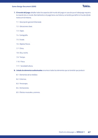 47
Diseño de videojuegos • MÓDULO 1
Game Design Document (GDD)
7. El mundo del juego: detallar todos los aspectos del mundo del juego en caso de que el videojuego requiera
la creación de un mundo. Normalmente si el juego tiene una historia, se tendrá que definir el mundo dónde
transcurre la historia.
7.1 Descripción general (Overview).
7.2 Ubicaciones clave.
7.3 Viajes.
7.4 Cartografía.
7.5 Escala.
7.6 Objetos físicos.
7.7 Clima.
7.8 Día y noche.
7.9 Tiempo.
7.10		 Física.
7.11		 Sociedad/cultura.
8. Listado de elementos audiovisuales: enumerar todos los elementos que se tendrán que producir.
8.1 Elementos de la interface.
8.2 Entornos.
8.3 Personajes.
8.4 Animaciones.
8.5 Efectos musicales y sonoros.
 