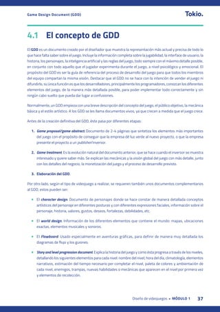 37
Diseño de videojuegos • MÓDULO 1
Game Design Document (GDD)
4.1 El concepto de GDD
El GDD es un documento creado por el diseñador que muestra la representación más actual y precisa de todo lo
que hace falta saber sobre el juego. Incluye la información completa sobre la jugabilidad, la interface de usuario, la
historia, los personajes, la inteligencia artificial y las reglas del juego, todo siempre con el máximo detalle posible,
en conjunto con todo aquello que el jugador experimenta durante el juego, a nivel psicológico y emocional. El
propósito del GDD es ser la guía de referencia del proceso de desarrollo del juego para que todos los miembros
del equipo compartan la misma visión. Destacar que el GDD no se hace con la intención de vender el juego ni
difundirlo, su única función es que los desarrolladores, principalmente los programadores, conozcan los diferentes
elementos del juego, de la manera más detallada posible, para poder implementar todo correctamente y sin
ningún cabo suelto que pueda dar lugar a confusiones.
Normalmente, un GDD empieza con una breve descripción del concepto del juego, el público objetivo, la mecánica
básica y el estilo artístico. A los GDD se les llama documentos vivos, ya que crecen a medida que el juego crece.
Antes de la creación definitiva del GDD, éste pasa por diferentes etapas:
1. Game proposal/game abstract. Documento de 2-4 páginas que sintetiza los elementos más importantes
del juego con el propósito de conseguir que la empresa dé luz verde al nuevo proyecto, o que la empresa
presente el proyecto a un publisher/inversor.
2. Game treatment. Es la evolución natural del documento anterior, que se hace cuando el inversor se muestra
interesado y quiere saber más. Se explican las mecánicas y la visión global del juego con más detalle, junto
con los detalles del negocio, la monetización del juego y el proceso de desarrollo previsto.
3. Elaboración del GDD.
Por otro lado, según el tipo de videojuego a realizar, se requieren también unos documentos complementarios
al GDD, estos pueden ser:
• El character design. Documento de personajes donde se hace constar de manera detallada conceptos
artísticos del personaje en diferentes posturas y con diferentes expresiones faciales, información sobre el
personaje, historia, valores, gustos, deseos, fortalezas, debilidades, etc.
• El world design. Información de los diferentes elementos que contiene el mundo: mapas, ubicaciones
exactas, elementos musicales y sonoros.
• El Flowboard. Usado especialmente en aventuras gráficas, para definir de manera muy detallada los
diagramas de flujo y los guiones.
• Story and level progression document. Explica la historia del juego y como ésta progresa a través de los niveles,
detallando los siguientes elementos para cada nivel: nombre del nivel, hora del día, climatología, elementos
narrativos, estimación del tiempo necesario per completar el nivel, paleta de colores y ambientación de
cada nivel, enemigos, trampas, nuevas habilidades o mecánicas que aparecen en el nivel por primera vez
y elementos de recolección.
 