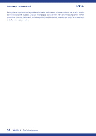 38 MÓDULO 1 • Diseño de videojuegos
Game Design Document (GDD)
Es importante mencionar, que la plantilla definitiva del GDD no existe, ni puede existir, ya que cada documento
será siempre diferente para cada juego. Sin embargo, pese a ser diferentes entre sí, siempre cumplirán los mismos
propósitos: crear una memoria escrita del juego con todo su contenido detallado que facilite la comunicación
entre los miembros del equipo.
 