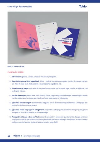 40 MÓDULO 1 • Diseño de videojuegos
Game Design Document (GDD)
PLANTILLA 2 DE GDD
1. Introducción: género, cámara, sinopsis, mecánicas principales.
2. Descripción general de la jugabilidad: definir y explicar los modos principales, nombre de niveles, mecáni-
cas clave de cada nivel, motivaciones y placeres de los jugadores, etc.
3. Plataformas de juego: explicación de las plataformas con las qué se puede jugar y definir el público al cual
va dirigido el juego.
4. Escalas de tiempo: planificación de la producción de juego, estipulando el tiempo necesario para imple-
mentar cada una de las tareas que habrá que hacer para realizar el videojuego.
5. ¿Qué hace único al juego?: responder esta pregunta con tal de tener claro que diferencia a este juego res-
pecto al resto de su mismo género.
6. ¿Qué hace únicos los juegos de este género?: responder a esta pregunta para tener claro por qué el género
escogido es el correcto para hacer este videojuego.
7. Percepción del juego o Look and feel: explicar la sensación y percepción que transmite el juego, junto con
un mapa conceptual que muestre una visión global de la estructura del juego. Por ejemplo, el mapa concep-
tual que muestra la visión global de la estructura del juego Balls!
Figura 17. Plantilla 1 de GDD
 