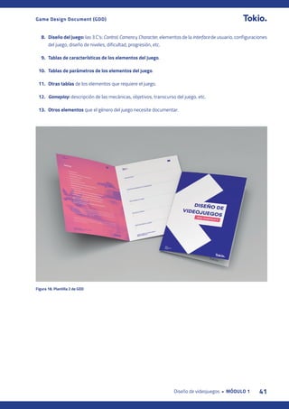 41
Diseño de videojuegos • MÓDULO 1
Game Design Document (GDD)
8. Diseño del juego: las 3 C’s: Control, Camera y Character, elementos de la interface de usuario, configuraciones
del juego, diseño de niveles, dificultad, progresión, etc.
9. Tablas de características de los elementos del juego.
10. Tablas de parámetros de los elementos del juego.
11. Otras tablas de los elementos que requiere el juego.
12. Gameplay: descripción de las mecánicas, objetivos, transcurso del juego, etc.
13. Otros elementos que el género del juego necesite documentar.
Figura 18. Plantilla 2 de GDD
 