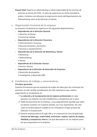 Raquel Vidal: Experta en telemarketing y actual responsable de los servicios de
atención al cliente de HYAS. 15 años de experiencia en dicha actividad la
avalan, contamos con ella para la organización tanto del Departamento de
Telemarketing como el de Atención al Cliente.
c. Organización funcional de la empresa
La empresa inicialmente se organiza en los siguientes departamentos:
- Dependientes de la Dirección General:
• Atención al Cliente.
• Control de Calidad.
- Dependientes de la Dirección Financiera:
• Administración y finanzas.
• Recursos Humanos y formación.
• Servicios y mantenimiento.
- Dependientes de la Dirección de Marketing y Ventas:
• Marketing.
• Telemarketing.
• Ventas.
- Dependiente de la Dirección Técnica:
• Servicio Técnico.
- Dependiente de la Dirección de Desarrollo de Proyectos:
• Desarrollo de proyectos.
• Investigación y desarrollo CMS.
d. Condiciones de trabajo y remunerativas.
Principios generales:
Creemos firmemente que las empresas las erigen las ideas pero las construyen las
personas, en este sentido consideramos de vital importancia que nuestra
organización se fundamente en:
1º La selección y la incorporación de los mejores profesionales en cada
posición. Los mejores, los más competentes y competitivos de su área.
2º Todas las posiciones de la empresa, y muy especialmente aquellas que están
en directo contacto con nuestros clientes, son muy importantes. Por esta
razón se tendrá especial cuidado en no infravalorar ningún proceso de
selección e incorporación.
3º Nuestra empresa está en el siglo XXI y, en consecuencia, será dirigida bajo
criterios de liderazgo, modernidad, motivación, respeto, espíritu de equipo,
fidelidad y competencia interna. Los que demuestren ser los mejores serán
los que progresarán en la empresa.
I.B.S. Plan de Negocios www.plannegocios.com 35
 