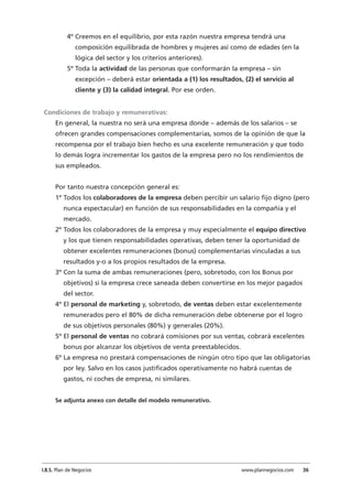 4º Creemos en el equilibrio, por esta razón nuestra empresa tendrá una
composición equilibrada de hombres y mujeres así como de edades (en la
lógica del sector y los criterios anteriores).
5º Toda la actividad de las personas que conformarán la empresa – sin
excepción – deberá estar orientada a (1) los resultados, (2) el servicio al
cliente y (3) la calidad integral. Por ese orden.
Condiciones de trabajo y remunerativas:
En general, la nuestra no será una empresa donde – además de los salarios – se
ofrecen grandes compensaciones complementarias, somos de la opinión de que la
recompensa por el trabajo bien hecho es una excelente remuneración y que todo
lo demás logra incrementar los gastos de la empresa pero no los rendimientos de
sus empleados.
Por tanto nuestra concepción general es:
1º Todos los colaboradores de la empresa deben percibir un salario fijo digno (pero
nunca espectacular) en función de sus responsabilidades en la compañía y el
mercado.
2º Todos los colaboradores de la empresa y muy especialmente el equipo directivo
y los que tienen responsabilidades operativas, deben tener la oportunidad de
obtener excelentes remuneraciones (bonus) complementarias vinculadas a sus
resultados y-o a los propios resultados de la empresa.
3º Con la suma de ambas remuneraciones (pero, sobretodo, con los Bonus por
objetivos) si la empresa crece saneada deben convertirse en los mejor pagados
del sector.
4º El personal de marketing y, sobretodo, de ventas deben estar excelentemente
remunerados pero el 80% de dicha remuneración debe obtenerse por el logro
de sus objetivos personales (80%) y generales (20%).
5º El personal de ventas no cobrará comisiones por sus ventas, cobrará excelentes
bonus por alcanzar los objetivos de venta preestablecidos.
6º La empresa no prestará compensaciones de ningún otro tipo que las obligatorias
por ley. Salvo en los casos justificados operativamente no habrá cuentas de
gastos, ni coches de empresa, ni similares.
Se adjunta anexo con detalle del modelo remunerativo.
I.B.S. Plan de Negocios www.plannegocios.com 36
 