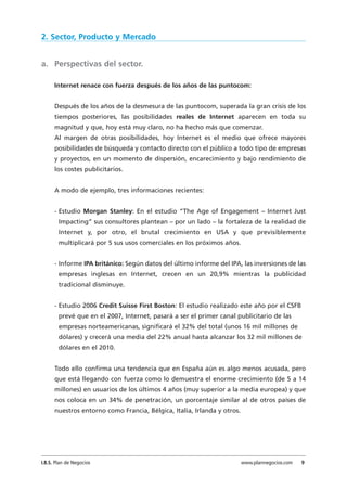 2. Sector, Producto y Mercado
a. Perspectivas del sector.
Internet renace con fuerza después de los años de las puntocom:
Después de los años de la desmesura de las puntocom, superada la gran crisis de los
tiempos posteriores, las posibilidades reales de Internet aparecen en toda su
magnitud y que, hoy está muy claro, no ha hecho más que comenzar.
Al margen de otras posibilidades, hoy Internet es el medio que ofrece mayores
posibilidades de búsqueda y contacto directo con el público a todo tipo de empresas
y proyectos, en un momento de dispersión, encarecimiento y bajo rendimiento de
los costes publicitarios.
A modo de ejemplo, tres informaciones recientes:
- Estudio Morgan Stanley: En el estudio “The Age of Engagement – Internet Just
Impacting” sus consultores plantean – por un lado – la fortaleza de la realidad de
Internet y, por otro, el brutal crecimiento en USA y que previsiblemente
multiplicará por 5 sus usos comerciales en los próximos años.
- Informe IPA británico: Según datos del último informe del IPA, las inversiones de las
empresas inglesas en Internet, crecen en un 20,9% mientras la publicidad
tradicional disminuye.
- Estudio 2006 Credit Suisse First Boston: El estudio realizado este año por el CSFB
prevé que en el 2007, Internet, pasará a ser el primer canal publicitario de las
empresas norteamericanas, significará el 32% del total (unos 16 mil millones de
dólares) y crecerá una media del 22% anual hasta alcanzar los 32 mil millones de
dólares en el 2010.
Todo ello confirma una tendencia que en España aún es algo menos acusada, pero
que está llegando con fuerza como lo demuestra el enorme crecimiento (de 5 a 14
millones) en usuarios de los últimos 4 años (muy superior a la media europea) y que
nos coloca en un 34% de penetración, un porcentaje similar al de otros países de
nuestros entorno como Francia, Bélgica, Italia, Irlanda y otros.
I.B.S. Plan de Negocios www.plannegocios.com 9
 