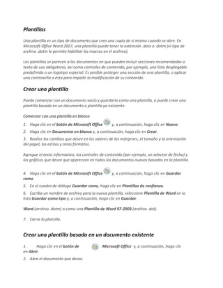 Plantillas
Una plantilla es un tipo de documento que crea una copia de sí mismo cuando se abre. En
Microsoft Office Word 2007, una plantilla puede tener la extensión .dotx o .dotm (el tipo de
archivo .dotm le permite habilitar las macros en el archivo).
Las plantillas se parecen a los documentos en que pueden incluir secciones recomendadas o
texto de uso obligatorio, así como controles de contenido; por ejemplo, una lista desplegable
predefinida o un logotipo especial. Es posible proteger una sección de una plantilla, o aplicar
una contraseña a ésta para impedir la modificación de su contenido.
Crear una plantilla
Puede comenzar con un documento vacío y guardarlo como una plantilla, o puede crear una
plantilla basada en un documento o plantilla ya existente.
Comenzar con una plantilla en blanco
1. Haga clic en el botón de Microsoft Office y, a continuación, haga clic en Nuevo.
2. Haga clic en Documento en blanco y, a continuación, haga clic en Crear.
3. Realice los cambios que desee en los valores de los márgenes, el tamaño y la orientación
del papel, los estilos y otros formatos.
Agregue el texto informativo, los controles de contenido (por ejemplo, un selector de fecha) y
los gráficos que desee que aparezcan en todos los documentos nuevos basados en la plantilla.
4. Haga clic en el botón de Microsoft Office y, a continuación, haga clic en Guardar
como.
5. En el cuadro de diálogo Guardar como, haga clic en Plantillas de confianza.
6. Escriba un nombre de archivo para la nueva plantilla, seleccione Plantilla de Word en la
lista Guardar como tipo y, a continuación, haga clic en Guardar.
Word (archivo .dotm) o como una Plantilla de Word 97-2003 (archivo .dot).
7. Cierre la plantilla.
Crear una plantilla basada en un documento existente
1. Haga clic en el botón de Microsoft Office y, a continuación, haga clic
en Abrir.
2. Abra el documento que desee.
 