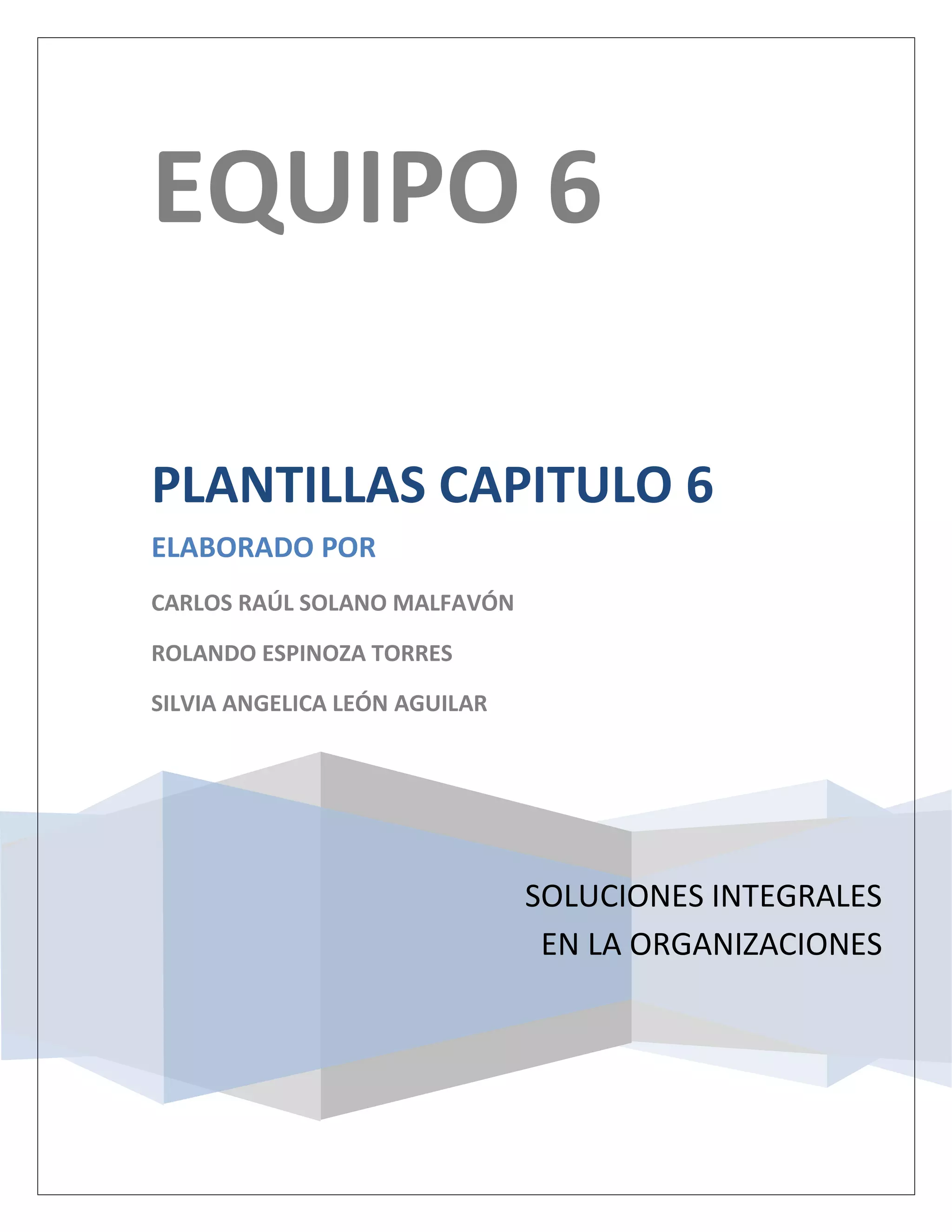 EQUIPO 6

PLANTILLAS CAPITULO 6
ELABORADO POR
CARLOS RAÚL SOLANO MALFAVÓN

ROLANDO ESPINOZA TORRES

SILVIA ANGELICA LEÓN AGUILAR




                               SOLUCIONES INTEGRALES
                                EN LA ORGANIZACIONES
 
