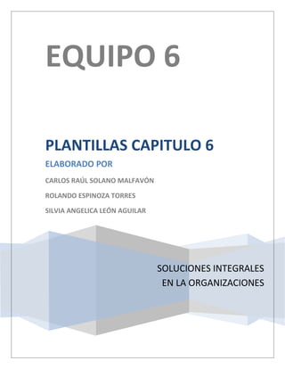 EQUIPO 6

PLANTILLAS CAPITULO 6
ELABORADO POR
CARLOS RAÚL SOLANO MALFAVÓN

ROLANDO ESPINOZA TORRES

SILVIA ANGELICA LEÓN AGUILAR




                               SOLUCIONES INTEGRALES
                                EN LA ORGANIZACIONES
 