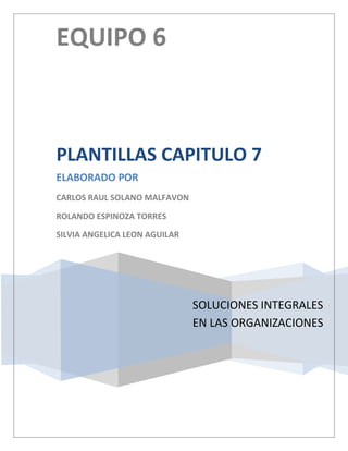 EQUIPO 6



PLANTILLAS CAPITULO 7
ELABORADO POR
CARLOS RAUL SOLANO MALFAVON

ROLANDO ESPINOZA TORRES

SILVIA ANGELICA LEON AGUILAR




                               SOLUCIONES INTEGRALES
                               EN LAS ORGANIZACIONES
 