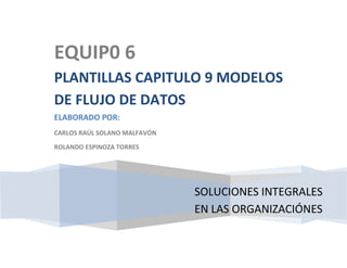 EQUIP0 6
PLANTILLAS CAPITULO 9 MODELOS
DE FLUJO DE DATOS
ELABORADO POR:
CARLOS RAÚL SOLANO MALFAVÓN

ROLANDO ESPINOZA TORRES




                              SOLUCIONES INTEGRALES
                              EN LAS ORGANIZACIÓNES
 