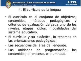 4. El currículo de la lengua  El currículo es el conjunto de objetivos, contenidos, métodos pedagógicos y criterios de evaluación de cada uno de los niveles, etapas, ciclos, modalidades del sistema educativo.  El currículo y su didáctica, lo tenemos en las orientaciones pedagógicas.  Las secuencias del área del lenguaje. Las unidades de programación, los contenidos, el proceso, el alumnado. 