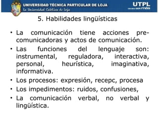 5. Habilidades  lingüísticas   La comunicación tiene acciones pre- comunicadoras y actos de comunicación. Las funciones del lenguaje son: instrumental, reguladora, interactiva, personal, heurística, imaginativa, informativa. Los procesos: expresión, recepc, procesa Los impedimentos: ruidos, confusiones, La comunicación verbal, no verbal y lingüística. 