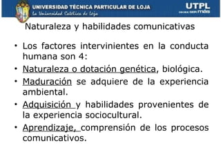 Naturaleza y habilidades comunicativas Los factores intervinientes en la conducta humana son 4: Naturaleza o dotación genética , biológica. Maduración  se adquiere de la experiencia ambiental. Adquisición  y habilidades provenientes de la experiencia sociocultural. Aprendizaje,  comprensión de los procesos comunicativos. 
