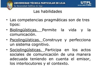 Las habilidades Las competencias pragmáticas son de tres tipos:  Biolingüísticas.  Permite la vida y la comunicación. Pscolingüísticas.  Construye y perfecciona un sistema cognitivo. Sociolingüísticas.  Participa en los actos sociales de comunicación de una manera adecuada teniendo en cuenta el emisor, los interlocutores y el contexto.  