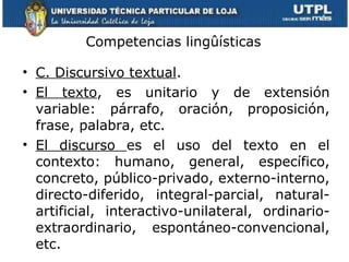 Competencias lingûísticas C. Discursivo textual . El texto , es unitario y de extensión variable: párrafo, oración, proposición, frase, palabra, etc. El discurso  es el uso del texto en el contexto: humano, general, específico, concreto, público-privado, externo-interno, directo-diferido, integral-parcial, natural-artificial, interactivo-unilateral, ordinario-extraordinario, espontáneo-convencional, etc. 