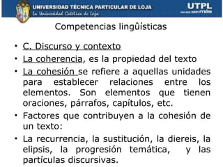 Competencias lingûísticas C. Discurso y contexto   La coherencia , es la propiedad del texto La cohesión  se refiere a aquellas unidades para establecer relaciones entre los elementos. Son elementos que tienen oraciones, párrafos, capítulos, etc. Factores que contribuyen a la cohesión de un texto: La recurrencia, la sustitución, la diereis, la elipsis, la progresión temática,  y las partículas discursivas. 
