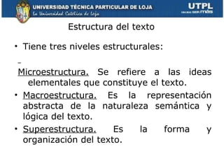Estructura del texto Tiene tres niveles estructurales: Microestructura.  Se refiere a las ideas elementales que constituye el texto. Macroestructura.  Es la representación abstracta de la naturaleza semántica y lógica del texto. Superestructura.  Es la forma y organización del texto. 