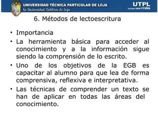 6. Métodos de lectoescritura  Importancia La herramienta básica para acceder al conocimiento y a la información sigue siendo la comprensión de lo escrito. Uno de los objetivos de la EGB es capacitar al alumno para que lea de forma comprensiva, reflexiva e interpretativa. Las técnicas de comprender un texto se han de aplicar en todas las áreas del  conocimiento. 