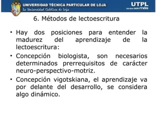 6. Métodos de lectoescritura  Hay dos posiciones para entender la madurez del aprendizaje de la lectoescritura: Concepción biologista, son necesarios determinados prerrequisitos de carácter neuro-perspectivo-motriz. Concepción vigotskiana, el aprendizaje va por delante del desarrollo, se considera algo dinámico. 