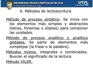 6. Métodos de lectoescritura  Método de proceso sintético . Se inicia con los elementos más simples y abstractos (letras, fonemas o sílabas) para componer las unidades. Método de proceso analítico o analítico globales.  Se parte de elementos más complejos (la frase o la palabra). Métodos mixtos , integrales o combinados. Buscan el significado de la lectura. Método VILER. 