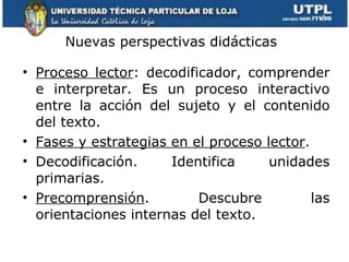 Nuevas perspectivas didácticas  Proceso lector : decodificador, comprender e interpretar. Es un proceso interactivo entre la acción del sujeto y el contenido del texto.  Fases y estrategias en el proceso lector .  Decodificación. Identifica unidades primarias. Precomprensión . Descubre las orientaciones internas del texto. 