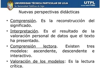 Nuevas perspectivas didácticas  Comprensión . Es la reconstrucción del significado. Interpretación . Es el resultado de la valoración personal de datos que el texto ha presentado.  Comprensión lectora . Existen tres modelos: ascendente, descendente e interactivo. Valoración de los modelos : Es la lectura crítica. 