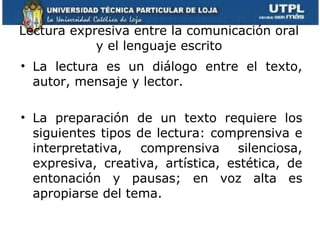 Lectura expresiva entre la comunicación oral y el lenguaje escrito La lectura es un diálogo entre el texto, autor, mensaje y lector. La preparación de un texto requiere los siguientes tipos de lectura: comprensiva e interpretativa, comprensiva silenciosa, expresiva, creativa, artística, estética, de entonación y pausas; en voz alta es apropiarse del tema. 