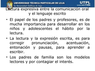 Lectura expresiva entre la comunicación oral y el lenguaje escrito El papel de los padres y profesores, es de mucha importancia para desarrollar en los niños y adolescentes el hábito por la lectura. La lectura y la expresión escrita, es para corregir pronunciación, acentuación, entonación y pausas, para aprender a escribir. Los padres de familia son los modelos lectores y por contagiar el interés. 