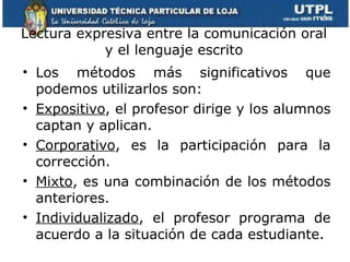 Lectura expresiva entre la comunicación oral y el lenguaje escrito Los métodos más significativos que podemos utilizarlos son:  Expositivo , el profesor dirige y los alumnos captan y aplican.  Corporativo , es la participación para la corrección.  Mixto , es una combinación de los métodos anteriores. Individualizado , el profesor programa de acuerdo a la situación de cada estudiante. 